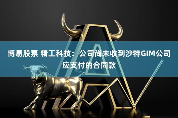 博易股票 精工科技：公司尚未收到沙特GIM公司应支付的合同款
