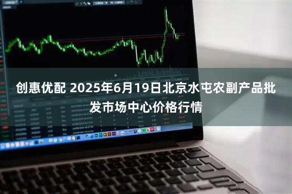 创惠优配 2025年6月19日北京水屯农副产品批发市场中心价格行情