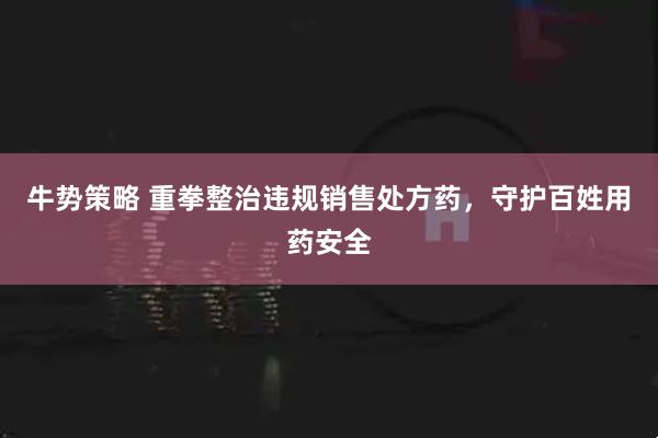 牛势策略 重拳整治违规销售处方药，守护百姓用药安全