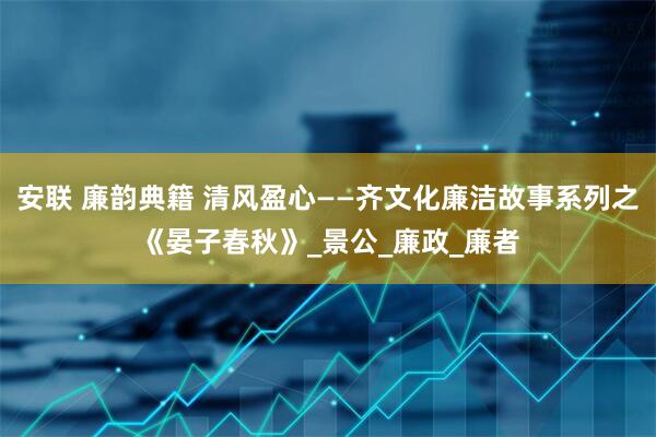 安联 廉韵典籍 清风盈心——齐文化廉洁故事系列之《晏子春秋》_景公_廉政_廉者