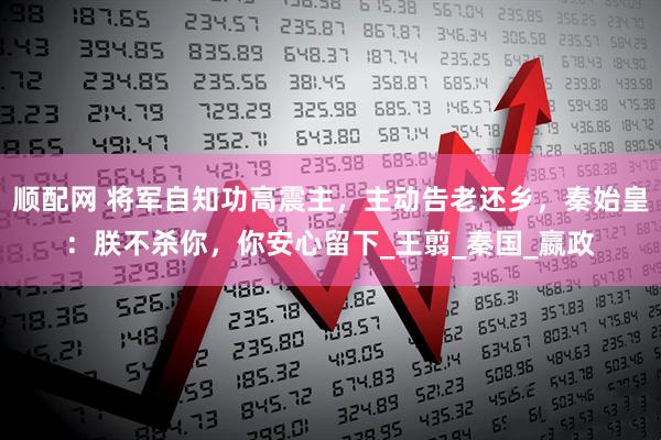 顺配网 将军自知功高震主，主动告老还乡，秦始皇：朕不杀你，你安心留下_王翦_秦国_嬴政