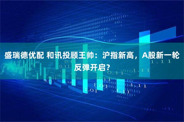 盛瑞德优配 和讯投顾王帅：沪指新高，A股新一轮反弹开启？