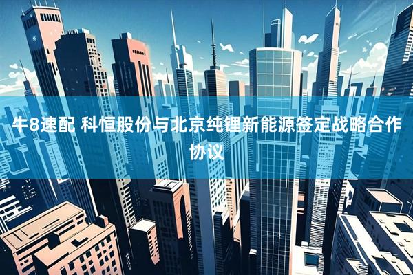 牛8速配 科恒股份与北京纯锂新能源签定战略合作协议