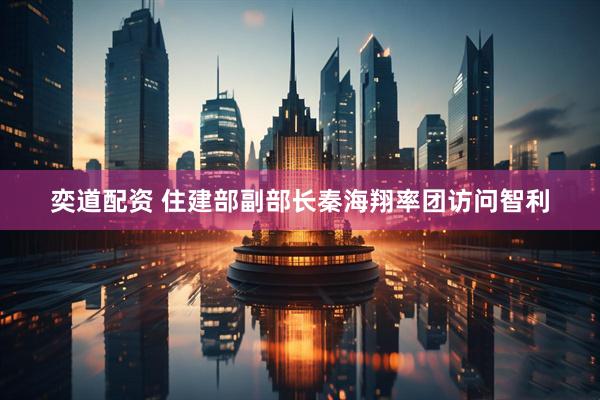 奕道配资 住建部副部长秦海翔率团访问智利