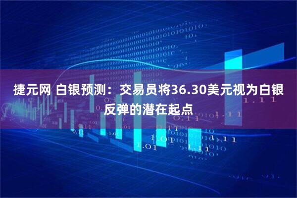 捷元网 白银预测：交易员将36.30美元视为白银反弹的潜在起点