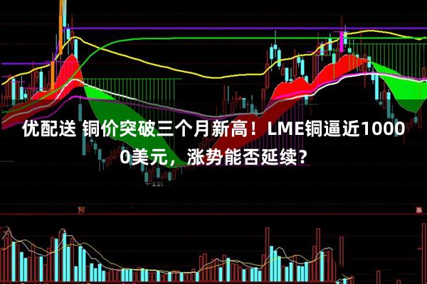 优配送 铜价突破三个月新高！LME铜逼近10000美元，涨势能否延续？