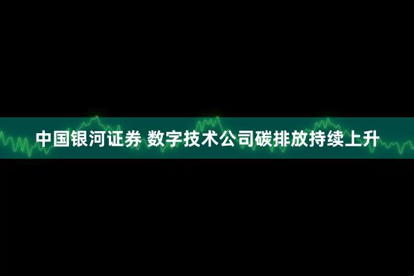中国银河证券 数字技术公司碳排放持续上升