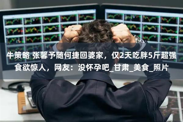牛策略 张馨予随何捷回婆家，仅2天吃胖5斤超强食欲惊人，网友：没怀孕吧_甘肃_美食_照片