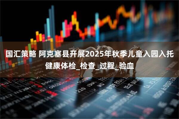 国汇策略 阿克塞县开展2025年秋季儿童入园入托健康体检_检查_过程_验血