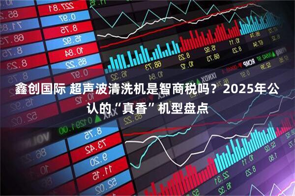 鑫创国际 超声波清洗机是智商税吗？2025年公认的“真香”机型盘点
