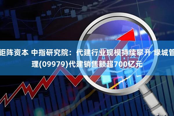 钜阵资本 中指研究院：代建行业规模持续攀升 绿城管理(09979)代建销售额超700亿元