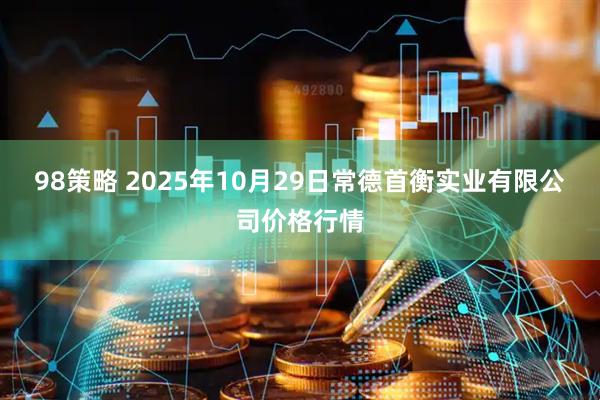 98策略 2025年10月29日常德首衡实业有限公司价格行情
