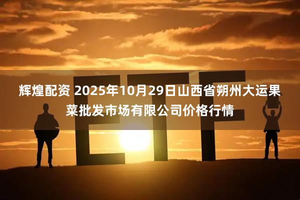 辉煌配资 2025年10月29日山西省朔州大运果菜批发市场有限公司价格行情