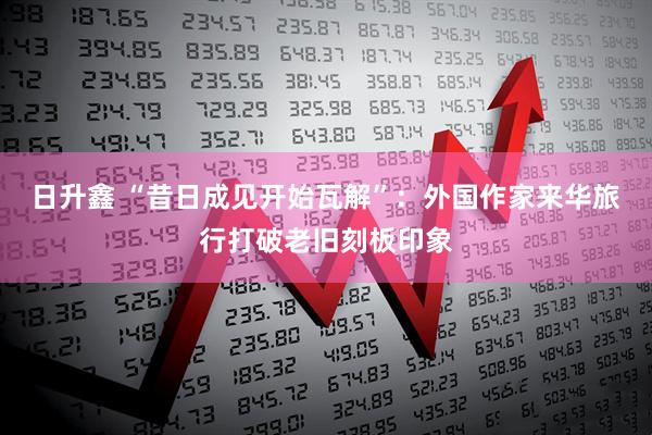 日升鑫 “昔日成见开始瓦解”：外国作家来华旅行打破老旧刻板印象