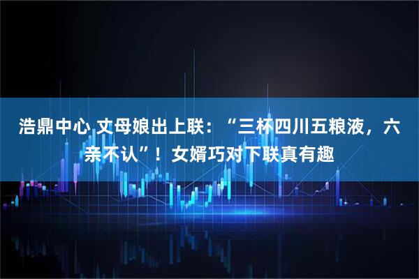浩鼎中心 丈母娘出上联：“三杯四川五粮液，六亲不认”！女婿巧对下联真有趣